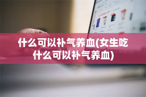 什么可以补气养血(女生吃什么可以补气养血)