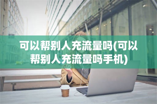 可以帮别人充流量吗(可以帮别人充流量吗手机)