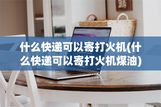 什么快递可以寄打火机(什么快递可以寄打火机煤油)