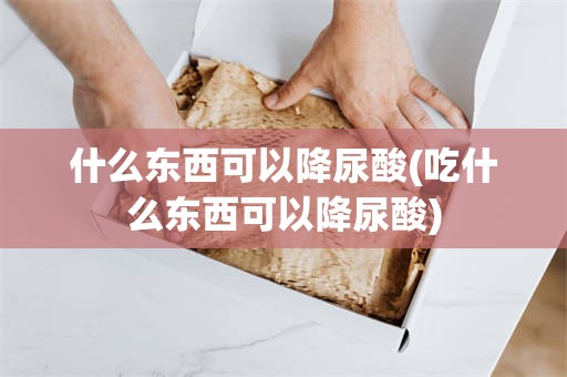 什么东西可以降尿酸(吃什么东西可以降尿酸)