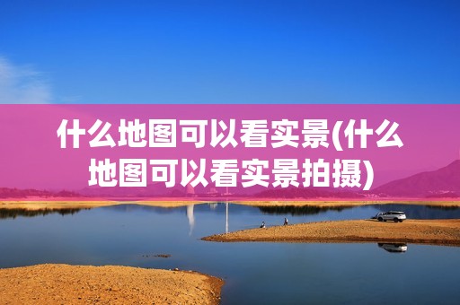 什么地图可以看实景(什么地图可以看实景拍摄)