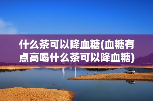 什么茶可以降血糖(血糖有点高喝什么茶可以降血糖)