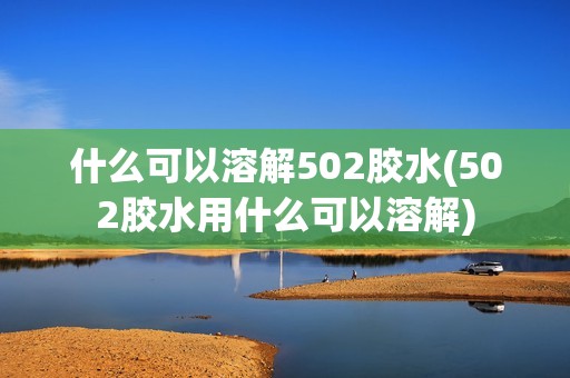 什么可以溶解502胶水(502胶水用什么可以溶解)