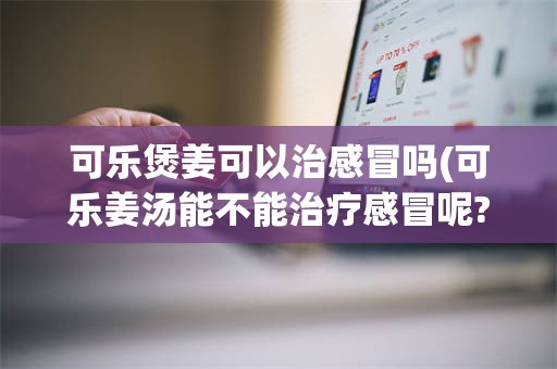 可乐煲姜可以治感冒吗(可乐姜汤能不能治疗感冒呢?要注意哪些?)