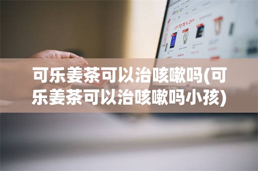 可乐姜茶可以治咳嗽吗(可乐姜茶可以治咳嗽吗小孩)