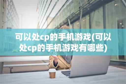 可以处cp的手机游戏(可以处cp的手机游戏有哪些)