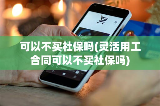 可以不买社保吗(灵活用工合同可以不买社保吗)