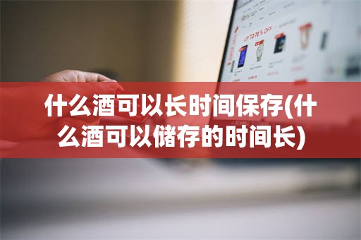 什么酒可以长时间保存(什么酒可以储存的时间长)