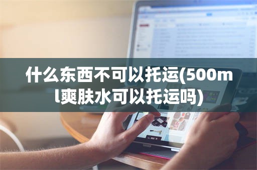 什么东西不可以托运(500ml爽肤水可以托运吗)