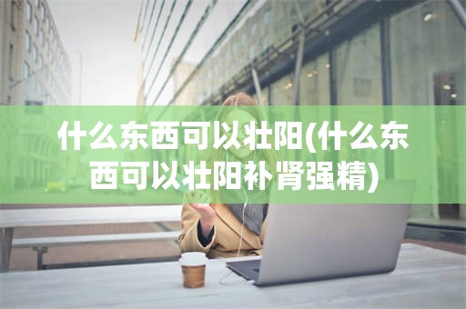 什么东西可以壮阳(什么东西可以壮阳补肾强精)