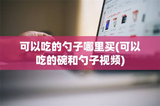 可以吃的勺子哪里买(可以吃的碗和勺子视频)