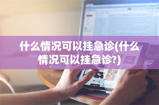 什么情况可以挂急诊(什么情况可以挂急诊?)