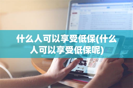 什么人可以享受低保(什么人可以享受低保呢)