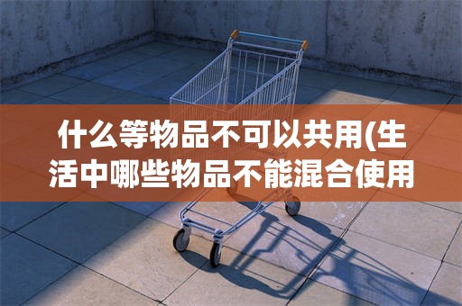 什么等物品不可以共用(生活中哪些物品不能混合使用)