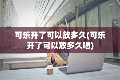 可乐开了可以放多久(可乐开了可以放多久喝)