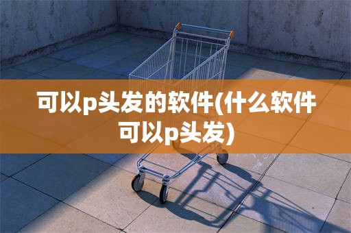 可以p头发的软件(什么软件可以p头发)