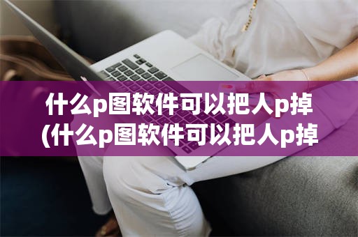 什么p图软件可以把人p掉(什么p图软件可以把人p掉的)