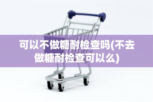 可以不做糖耐检查吗(不去做糖耐检查可以么)