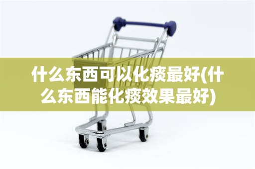 什么东西可以化痰最好(什么东西能化痰效果最好)