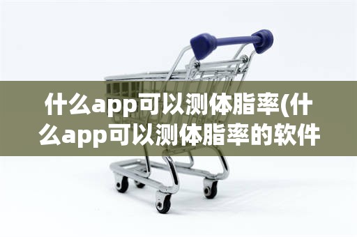 什么app可以测体脂率(什么app可以测体脂率的软件)