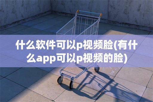 什么软件可以p视频脸(有什么app可以p视频的脸)