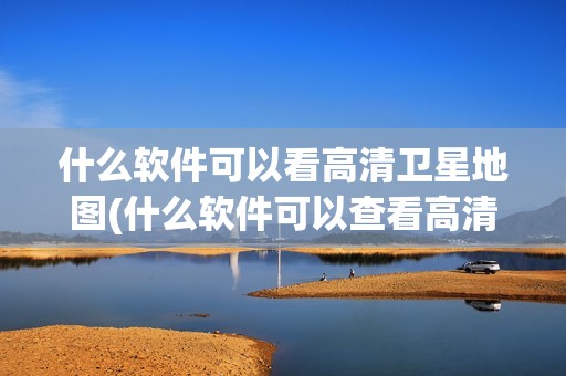 什么软件可以看高清卫星地图(什么软件可以查看高清卫星地图)