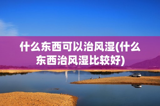 什么东西可以治风湿(什么东西治风湿比较好)