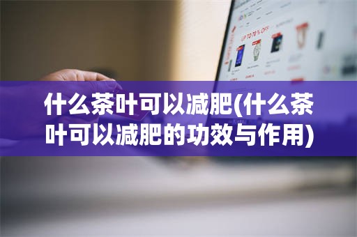 什么茶叶可以减肥(什么茶叶可以减肥的功效与作用)