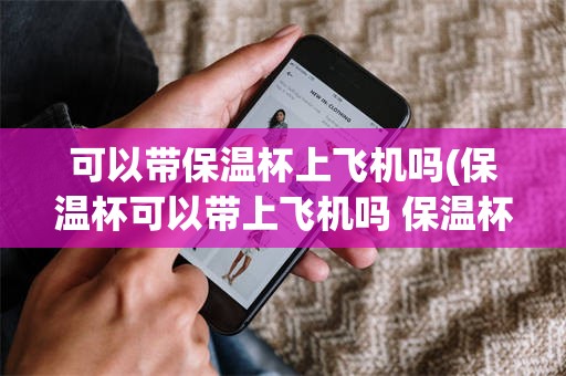 可以带保温杯上飞机吗(保温杯可以带上飞机吗 保温杯可以托运吗)